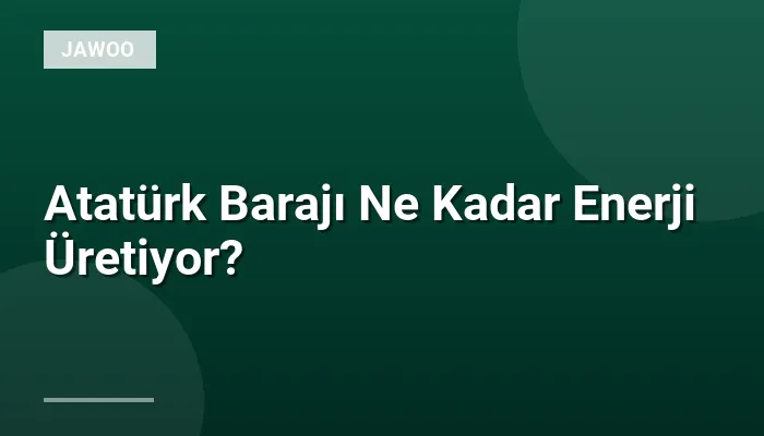 Atatürk Barajı Ne Kadar Enerji Üretiyor?