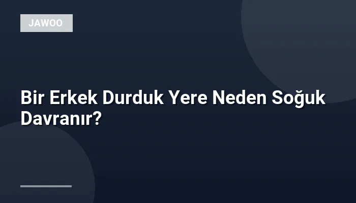 Bir Erkek Durduk Yere Neden Soğuk Davranır?