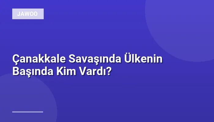 Çanakkale Savaşında Ülkenin Başında Kim Vardı?