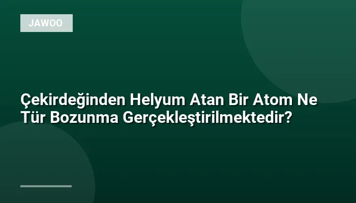 Çekirdeğinden Helyum Atan Bir Atom Ne Tür Bozunma Gerçekleştirilmektedir?