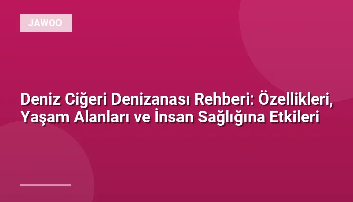 Deniz Ciğeri Denizanası Rehberi: Özellikleri, Yaşam Alanları ve İnsan Sağlığına Etkileri