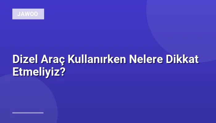 Dizel Araç Kullanırken Nelere Dikkat Etmeliyiz?