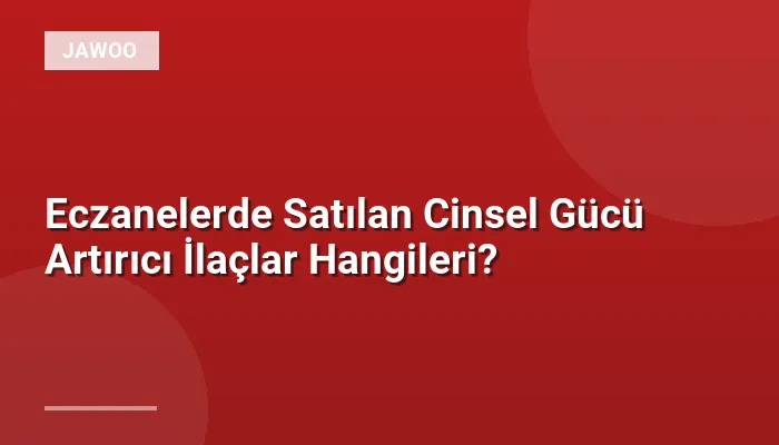 Eczanelerde Satılan Cinsel Gücü Artırıcı İlaçlar Hangileri?