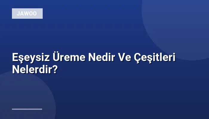 Eşeysiz Üreme Nedir Ve Çeşitleri Nelerdir?