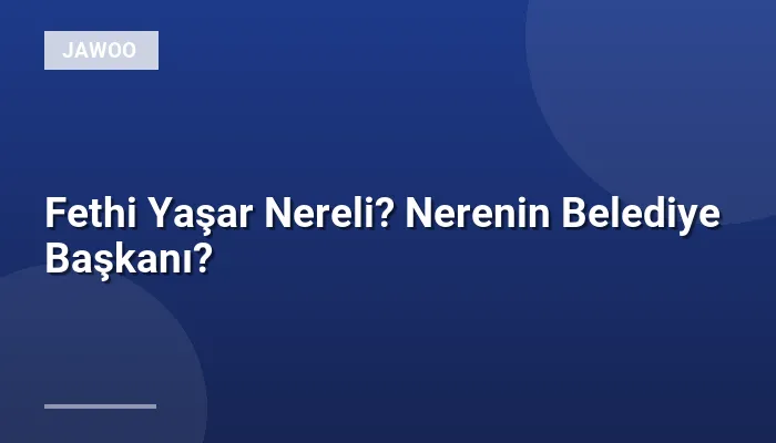 Fethi Yaşar Nereli? Nerenin Belediye Başkanı?