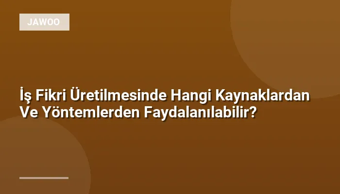 İş Fikri Üretilmesinde Hangi Kaynaklardan Ve Yöntemlerden Faydalanılabilir?