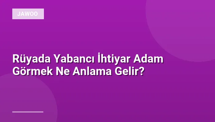 Rüyada Yabancı İhtiyar Adam Görmek Ne Anlama Gelir?