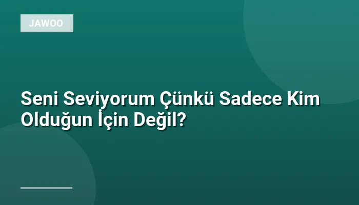 Seni Seviyorum Çünkü Sadece Kim Olduğun İçin Değil?