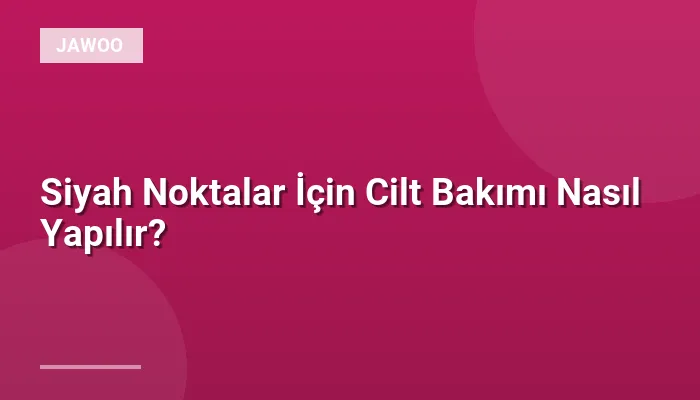 Siyah Noktalar İçin Cilt Bakımı Nasıl Yapılır?