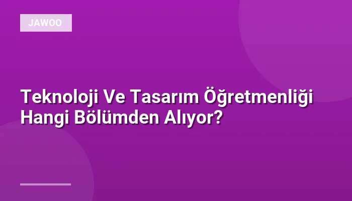 Teknoloji Ve Tasarım Öğretmenliği Hangi Bölümden Alıyor?