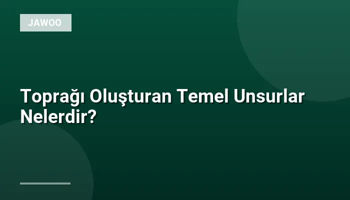 Toprağı Oluşturan Temel Unsurlar Nelerdir?