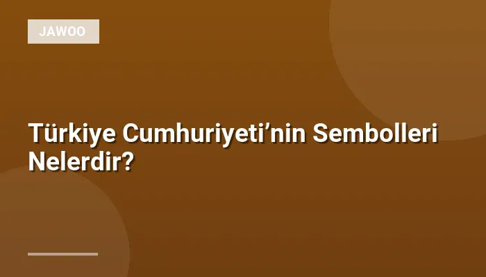 Türkiye Cumhuriyeti’nin Sembolleri Nelerdir?