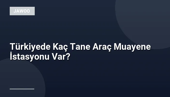 Türkiyede Kaç Tane Araç Muayene İstasyonu Var?