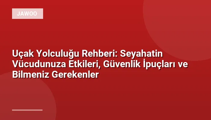 Uçak Yolculuğu Rehberi: Seyahatin Vücudunuza Etkileri, Güvenlik İpuçları ve Bilmeniz Gerekenler