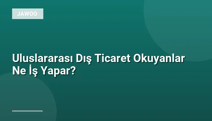 Uluslararası Dış Ticaret Okuyanlar Ne İş Yapar?